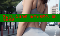 糖心Vlog会员兑换：解锁私密影像，零距离的诱惑