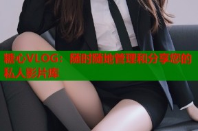 糖心VLOG：随时随地管理和分享您的私人影片库