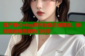 国产糖心vlog系列全集在线播放，随时随地观看最热门内容