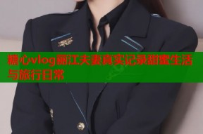 糖心vlog丽江夫妻真实记录甜蜜生活与旅行日常