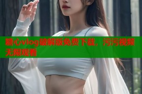 糖心vlog破解版免费下载，污污视频无限观看