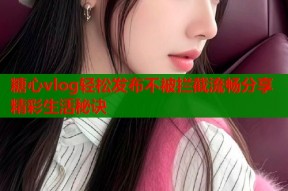 糖心vlog轻松发布不被拦截流畅分享精彩生活秘诀