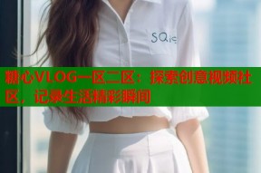 糖心VLOG一区二区：探索创意视频社区，记录生活精彩瞬间