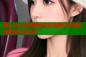 糖心vlog冉冉教你轻松拍摄打造专属高质量生活记录