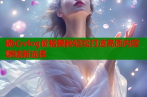 糖心vlog价格揭秘轻松打造高质内容赚钱新选择