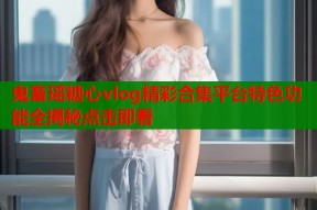 鬼畜瑶糖心vlog精彩合集平台特色功能全揭秘点击即看
