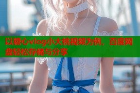 以糖心vlog小大桃视频为例，百度网盘轻松存储与分享