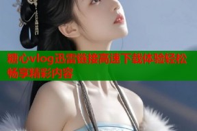 糖心vlog迅雷链接高速下载体验轻松畅享精彩内容