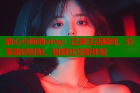 糖心小阿俏vlog：记录生活瞬间，分享美好时刻，视频社交新体验
