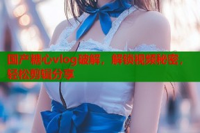国产糖心vlog破解，解锁视频秘密，轻松剪辑分享
