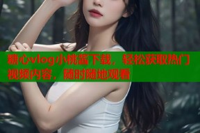 糖心vlog小桃酱下载，轻松获取热门视频内容，随时随地观看