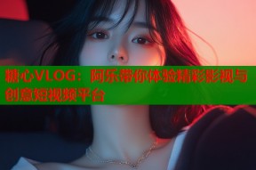 糖心VLOG：阿乐带你体验精彩影视与创意短视频平台