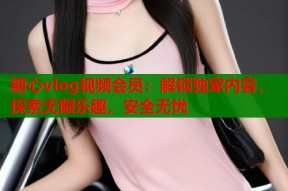 糖心vlog视频会员：解锁独家内容，探索无限乐趣，安全无忧
