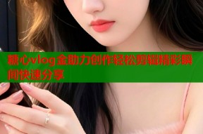 糖心vlog金助力创作轻松剪辑精彩瞬间快速分享