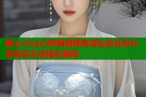 糖心vlog小阿悄视频高清私拍互动分享真实生活精彩瞬间
