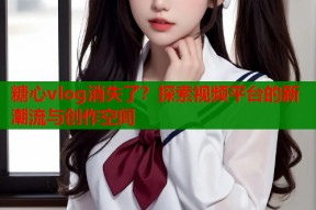糖心vlog消失了？探索视频平台的新潮流与创作空间