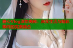 糖心Vlog淑怡揭秘：真实生活与精彩瞬间的完美结合