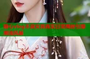 糖心vlog不良女孩真实日常揭秘引爆潮流风暴