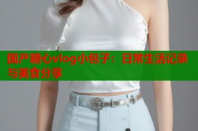 国产糖心vlog小包子：日常生活记录与美食分享