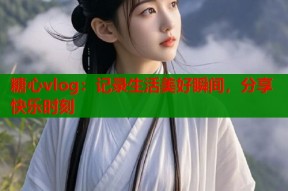 糖心vlog：记录生活美好瞬间，分享快乐时刻
