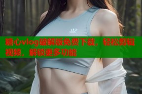 糖心vlog破解版免费下载，轻松剪辑视频，解锁更多功能