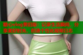 糖心vlog黄旧版：记录生活瞬间，分享美好时光，创造个性化视频日志