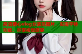 高清糖心vlog女演员图片，发现平特功能，尽享视觉盛宴