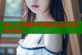 糖心vlog剧情演绎神器轻松创作引爆观众热情