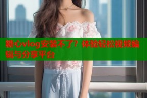 糖心vlog安装不了？体验轻松视频编辑与分享平台
