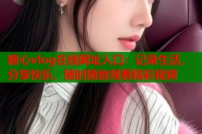 糖心vlog在线网址入口：记录生活，分享快乐，随时随地观看精彩视频