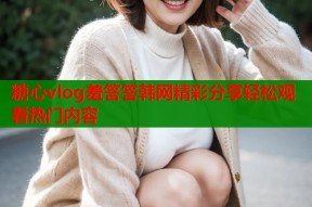 糖心vlog羞答答韩网精彩分享轻松观看热门内容