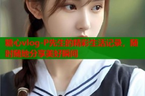 糖心vlog-P先生的精彩生活记录，随时随地分享美好瞬间
