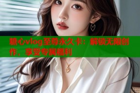 糖心vlog至尊永久卡：解锁无限创作，享受专属福利