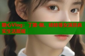 糖心Vlog：丁第-俪、娃娃等女演员真实生活展现