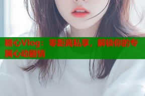 糖心Vlog：零距离私享，解锁你的专属心动剧情