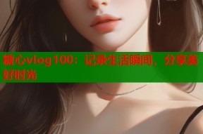 糖心vlog100：记录生活瞬间，分享美好时光