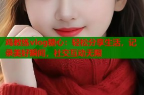 鸡教练vlog糖心：轻松分享生活，记录美好瞬间，社交互动无限