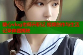 糖心vlog老师升职记 视频创作与生活记录神器揭秘