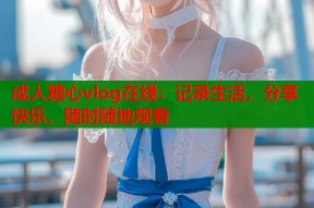成人糖心vlog在线：记录生活，分享快乐，随时随地观看
