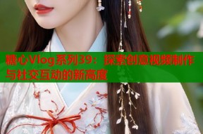 糖心Vlog系列39：探索创意视频制作与社交互动的新高度