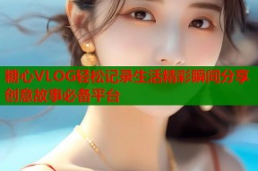 糖心VLOG轻松记录生活精彩瞬间分享创意故事必备平台