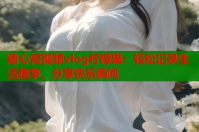 糖心短视频vlog柠檬猫：轻松记录生活趣事，分享快乐瞬间