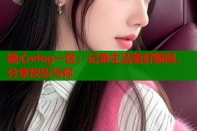糖心vlog一区：记录生活美好瞬间，分享快乐与你