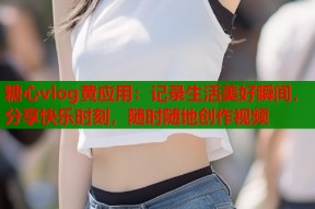 糖心vlog黄应用：记录生活美好瞬间，分享快乐时刻，随时随地创作视频