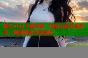 糖心vlog下载安装，轻松记录生活瞬间，随时随地分享视频