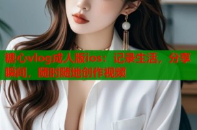 糖心vlog成人版ios：记录生活，分享瞬间，随时随地创作视频