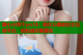 糖心小饼干po18：脸红心跳的社交互动平台，轻松结识新朋友