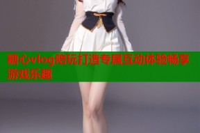 糖心vlog陪玩打造专属互动体验畅享游戏乐趣