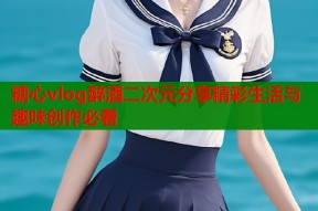 糖心vlog醉酒二次元分享精彩生活与趣味创作必看