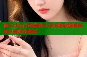 糖心vlog小桃酱路人采访精彩瞬间真实记录吸引眼球